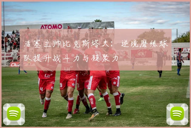 活塞主帅比克斯塔夫：逆境磨练球队提升战斗力与凝聚力