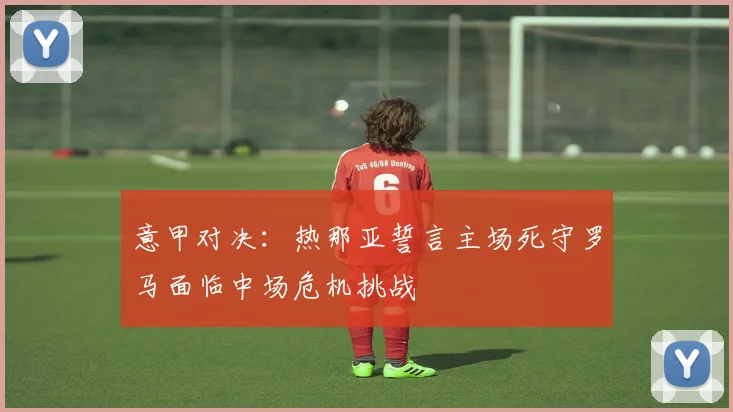 意甲对决：热那亚誓言主场死守罗马面临中场危机挑战