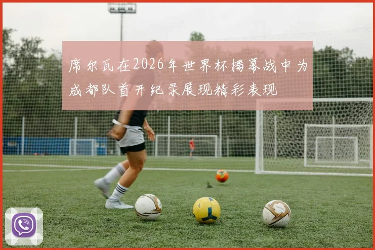 席尔瓦在2026年世界杯揭幕战中为成都队首开纪录展现精彩表现