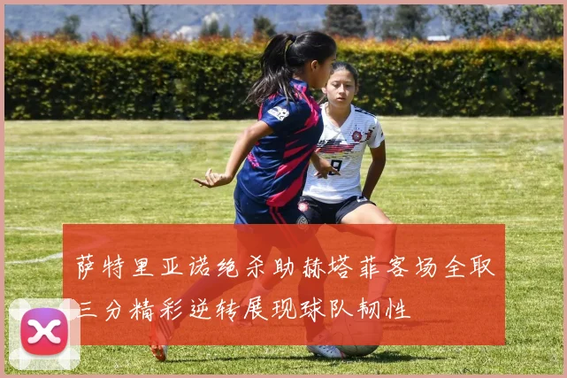 萨特里亚诺绝杀助赫塔菲客场全取三分精彩逆转展现球队韧性