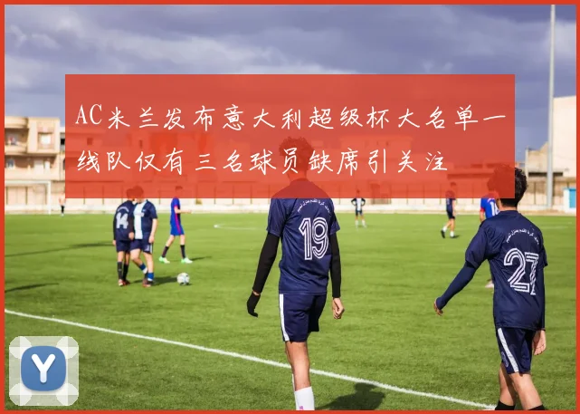 AC米兰发布意大利超级杯大名单一线队仅有三名球员缺席引关注