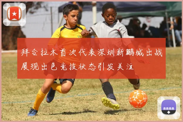 拜合拉木首次代表深圳新鹏城出战展现出色竞技状态引发关注