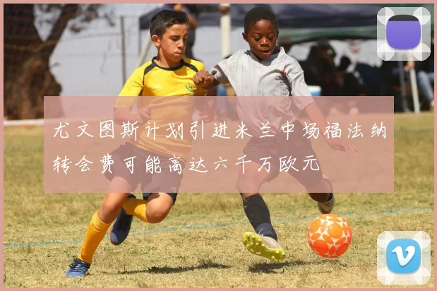 尤文图斯计划引进米兰中场福法纳转会费可能高达六千万欧元
