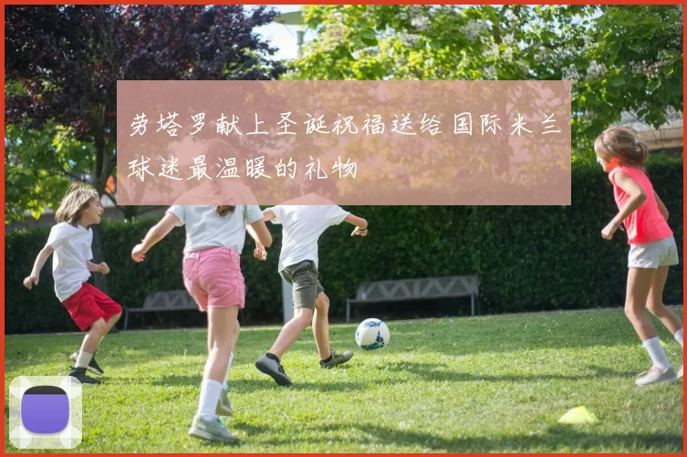 劳塔罗献上圣诞祝福送给国际米兰球迷最温暖的礼物